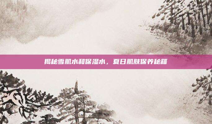 揭秘雪肌水和保湿水，夏日肌肤保养秘籍