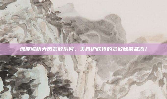 深度解析天芮紧致系列，美容护肤界的紧致秘密武器！