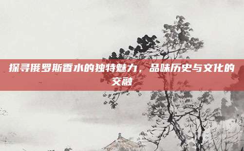 探寻俄罗斯香水的独特魅力,品味历史与文化的交融