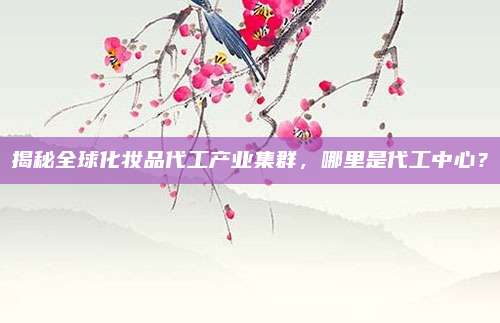 揭秘全球化妆品代工产业集群,哪里是代工中心?