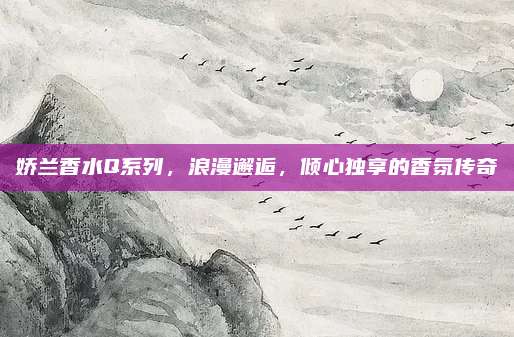 娇兰香水Q系列,浪漫邂逅,倾心独享的香氛传奇