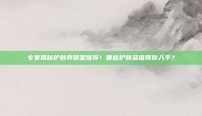 专家揭秘护肤界明星推荐!哪些护肤品值得你入手?