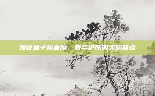 揭秘鱼子酱面膜,奢华护肤的尖端体验