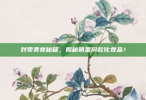 刘雯美妆秘籍,揭秘明星同款化妆品!