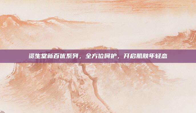 资生堂新百优系列，全方位呵护，开启肌肤年轻态