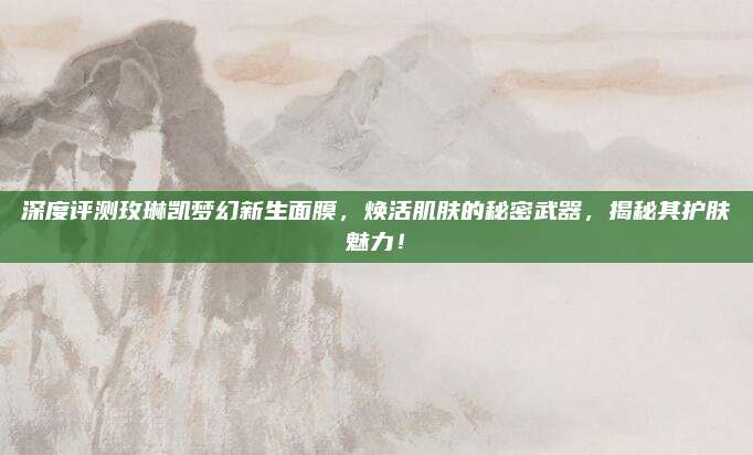 深度评测玫琳凯梦幻新生面膜，焕活肌肤的秘密武器，揭秘其护肤魅力！