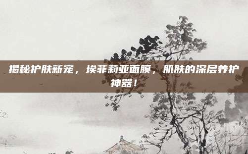 揭秘护肤新宠，埃菲莉亚面膜，肌肤的深层养护神器！