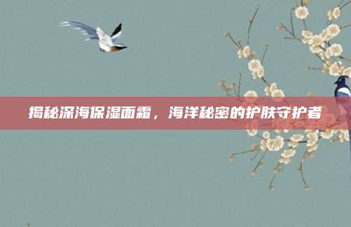 揭秘深海保湿面霜，海洋秘密的护肤守护者