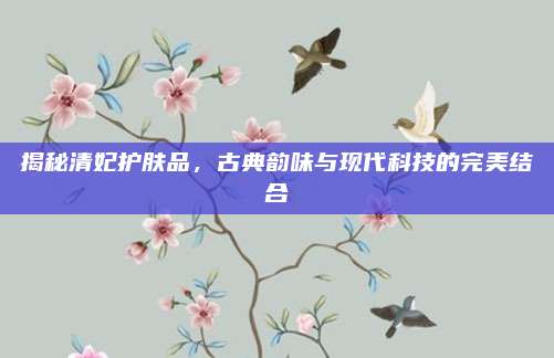 揭秘清妃护肤品，古典韵味与现代科技的完美结合
