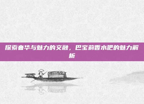 探索奢华与魅力的交融，巴宝莉香水吧的魅力解析