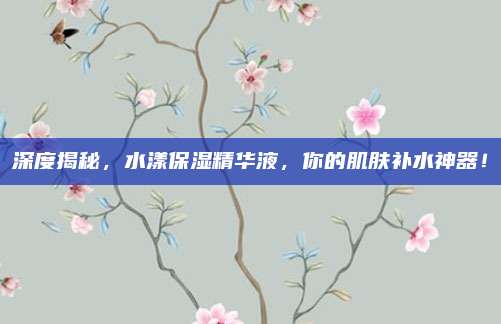 深度揭秘，水漾保湿精华液，你的肌肤补水神器！