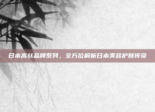日本高丝品牌系列，全方位解析日本美容护肤传奇