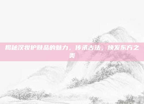 揭秘汉妆护肤品的魅力，传承古法，焕发东方之美