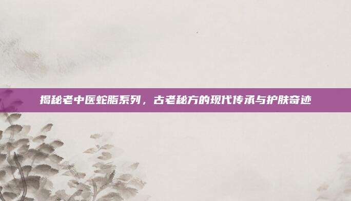 揭秘老中医蛇脂系列,古老秘方的现代传承与护肤奇迹