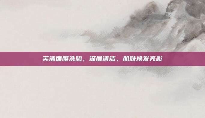 芙清面膜洗脸，深层清洁，肌肤焕发光彩
