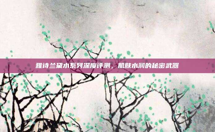 雅诗兰黛水系列深度评测，肌肤水润的秘密武器