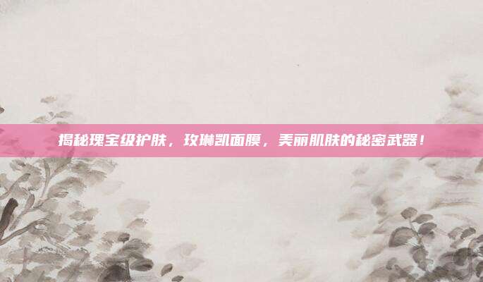 揭秘瑰宝级护肤，玫琳凯面膜，美丽肌肤的秘密武器！