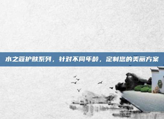 水之蔻护肤系列，针对不同年龄，定制您的美丽方案