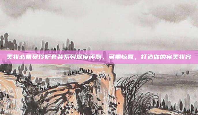 美妆必备贝玲妃套装系列深度评测，多重惊喜，打造你的完美妆容