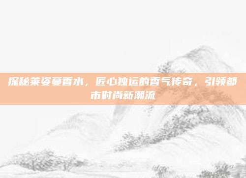 探秘莱姿蔓香水，匠心独运的香气传奇，引领都市时尚新潮流