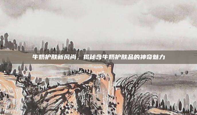 牛奶护肤新风尚，揭秘含牛奶护肤品的神奇魅力