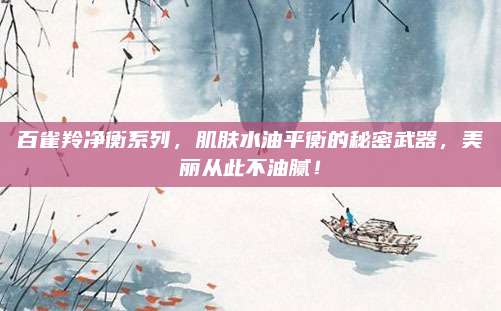 百雀羚净衡系列，肌肤水油平衡的秘密武器，美丽从此不油腻！