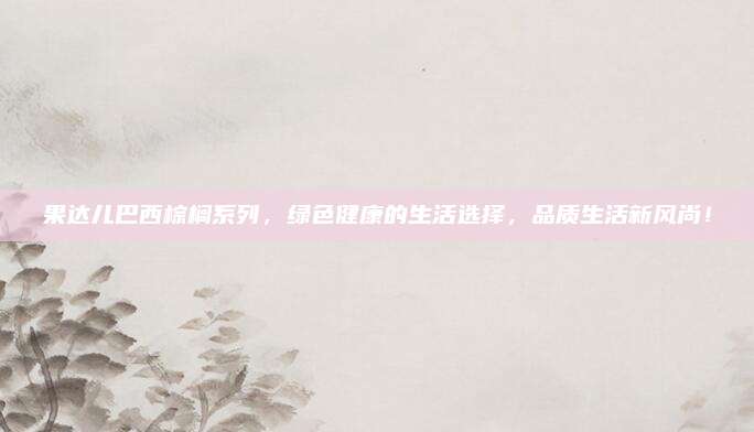 果达儿巴西棕榈系列，绿色健康的生活选择，品质生活新风尚！