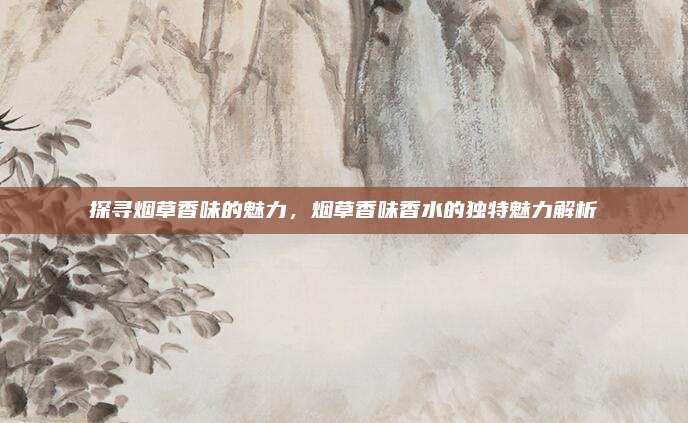 探寻烟草香味的魅力，烟草香味香水的独特魅力解析