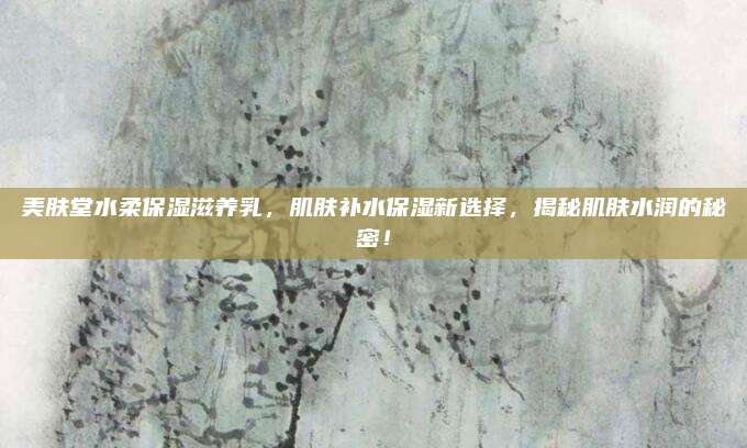 美肤堂水柔保湿滋养乳，肌肤补水保湿新选择，揭秘肌肤水润的秘密！