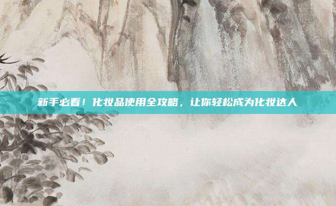 新手必看！化妆品使用全攻略，让你轻松成为化妆达人