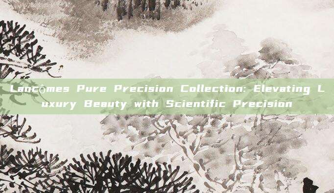 Lancômes Pure Precision Collection: Elevating Luxury Beauty with Scientific Precision