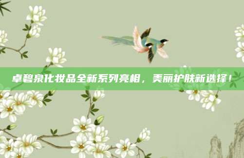 卓碧泉化妆品全新系列亮相,美丽护肤新选择!