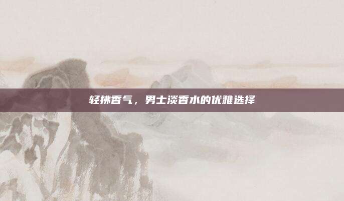 轻拂香气，男士淡香水的优雅选择