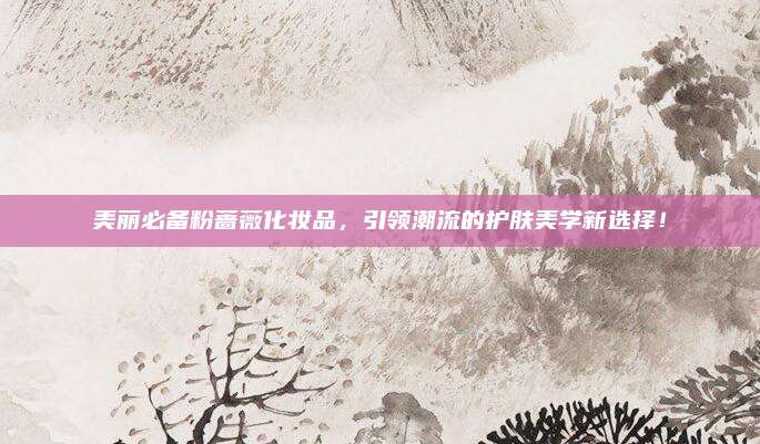美丽必备粉蔷薇化妆品,引领潮流的护肤美学新选择!