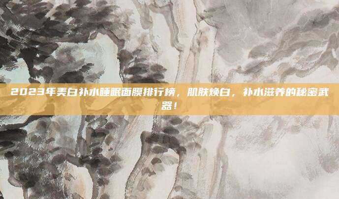 2023年美白补水睡眠面膜排行榜，肌肤焕白，补水滋养的秘密武器！