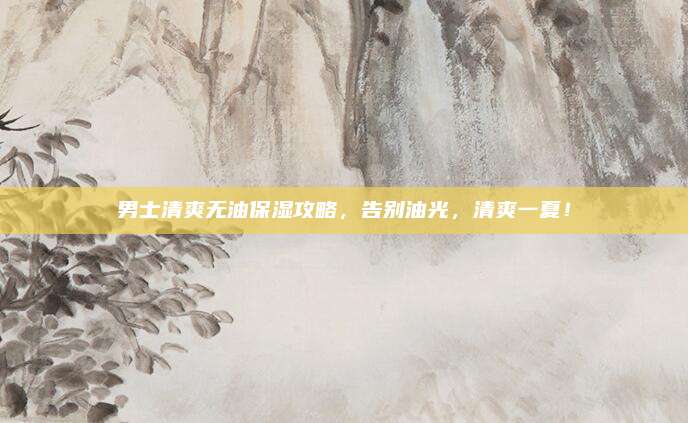 男士清爽无油保湿攻略,告别油光,清爽一夏!
