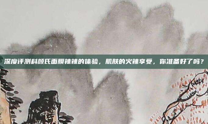 深度评测科颜氏面膜辣辣的体验，肌肤的火辣享受，你准备好了吗？