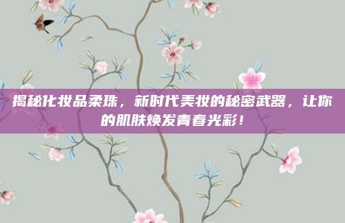 揭秘化妆品柔珠，新时代美妆的秘密武器，让你的肌肤焕发青春光彩！