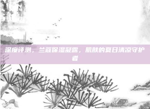 深度评测，兰蔻保湿凝露，肌肤的夏日清凉守护者