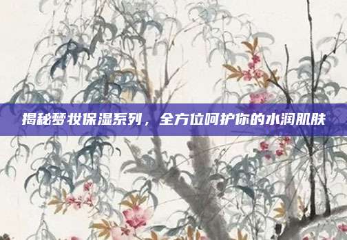 揭秘梦妆保湿系列，全方位呵护你的水润肌肤