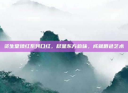 资生堂臻红系列口红，尽显东方韵味，成就唇色艺术
