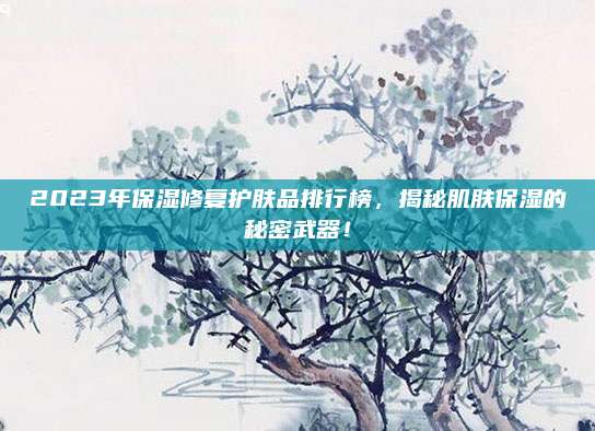 2023年保湿修复护肤品排行榜，揭秘肌肤保湿的秘密武器！