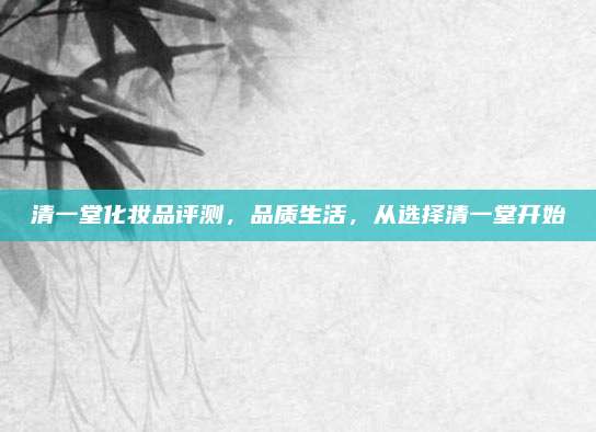 清一堂化妆品评测，品质生活，从选择清一堂开始