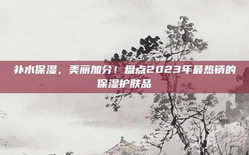补水保湿,美丽加分!盘点2023年最热销的保湿护肤品