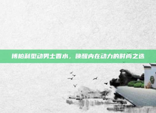博柏利型动男士香水，唤醒内在动力的时尚之选