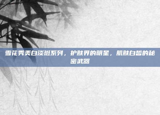 雪花秀美白淡斑系列，护肤界的明星，肌肤白皙的秘密武器