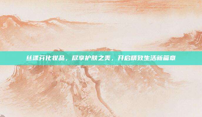 丝漾芬化妆品，尽享护肤之美，开启精致生活新篇章