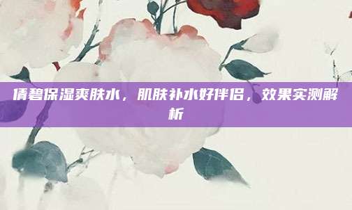倩碧保湿爽肤水，肌肤补水好伴侣，效果实测解析