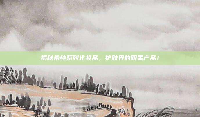 揭秘希纯系列化妆品，护肤界的明星产品！