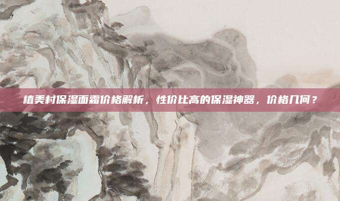 植美村保湿面霜价格解析，性价比高的保湿神器，价格几何？